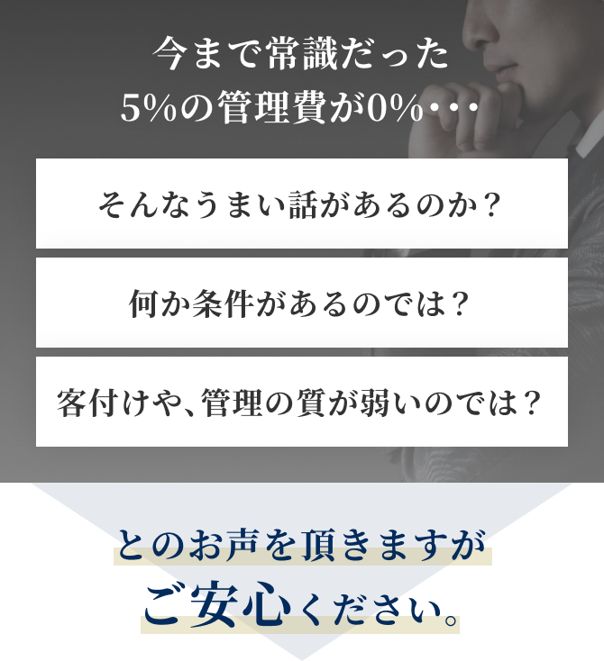 今まで常識だった5%の管理費が0%・・・そんなうまい話があるのか？何か条件があるのでは？客付けや、管理の質が弱いのでは？とのお声を頂きますがご安心ください。